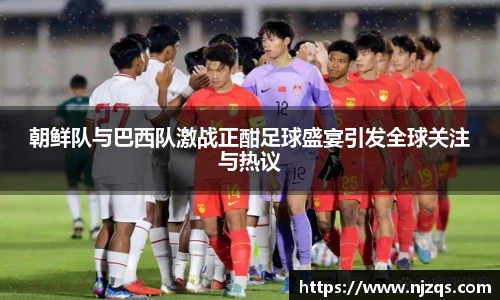 朝鲜队与巴西队激战正酣足球盛宴引发全球关注与热议